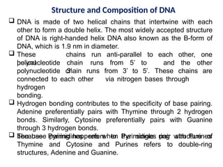Structure and Composition of DNA
 DNA is made of two helical chains that intertwine with each
other to form a double helix. The most widely accepted structure
of DNA is right-handed helix DNA also known as the B-form of
DNA, which is 1.9 nm in diameter.
 These
helical
chains run anti-parallel to
chain runs from 5’ to
3’
each other,
and the
one
other
polynucleotide
polynucleotide chain runs from 3’ to 5’. These chains are
connected to each other via nitrogen bases through
hydrogen
bonding.
 Hydrogen bonding contributes to the specificity of base pairing.
Adenine preferentially pairs with Thymine through 2 hydrogen
bonds. Similarly, Cytosine preferentially pairs with Guanine
through 3 hydrogen bonds.
 The base pairing happens when Pyrimidines pair with Purines
ring structure of
because Pyrimidines refers to the single
Thymine and Cytosine and Purines refers to double-ring
structures, Adenine and Guanine.
 
