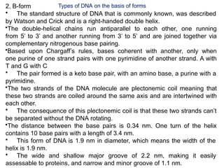 2. B-form
• The standard structure of DNA that is commonly known, was described
by Watson and Crick and is a right-handed double helix.
•The double-helical chains run antiparallel to each other, one running
from 5’ to 3’ and another running from 3’ to 5’ and are joined together via
complementary nitrogenous base pairing.
•Based upon Chargaff’s rules, bases coherent with another, only when
one purine of one strand pairs with one pyrimidine of another strand. A with
T and G with C
• The pair formed is a keto base pair, with an amino base, a purine with a
pyrimidine.
•The two strands of the DNA molecule are plectonemic coil meaning that
these two strands are coiled around the same axis and are intertwined with
each other.
• The consequence of this plectonemic coil is that these two strands can’t
be separated without the DNA rotating.
•The distance between the base pairs is 0.34 nm. One turn of the helix
contains 10 base pairs with a length of 3.4 nm.
• This form of DNA is 1.9 nm in diameter, which means the width of the
helix is 1.9 nm.
• The wide and shallow major groove of 2.2 nm, making it easily
assessable to proteins, and narrow and minor groove of 1.1 nm.
Types of DNA on the basis of forms
 