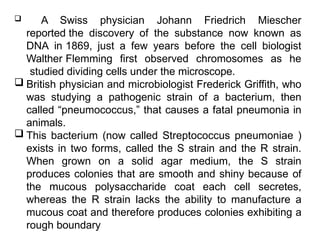  A Swiss physician Johann Friedrich Miescher
reported the discovery of the substance now known as
DNA in 1869, just a few years before the cell biologist
Walther Flemming first observed chromosomes as he
studied dividing cells under the microscope.
 British physician and microbiologist Frederick Griffith, who
was studying a pathogenic strain of a bacterium, then
called “pneumococcus,” that causes a fatal pneumonia in
animals.
 This bacterium (now called Streptococcus pneumoniae )
exists in two forms, called the S strain and the R strain.
When grown on a solid agar medium, the S strain
produces colonies that are smooth and shiny because of
the mucous polysaccharide coat each cell secretes,
whereas the R strain lacks the ability to manufacture a
mucous coat and therefore produces colonies exhibiting a
rough boundary
 