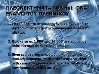 ΠΛΕΟΝΕΚΤΗΜΑΤΑ ΤΟΥ  mit  - DNA  ΕΝΑΝΤΙ ΤΟΥ ΠΥΡΗΝΙΚΟΥ 1. Μεταβιβάζεται στους απογόνους μόνον από τη μητέρα και κατανέμεται ομοιόμορφα σε όλα τα αδέλφια 2. Βρίσκεται σε 1.000 έως 10.000 αντίγραφα σε  κάθε κύτταρο θηλαστικού 3. Είναι ένα σχετικά μικρό μόριο και εμφανίζει κυκλική διαμόρφωση με αποτέλεσμα να είναι ανθεκτικό στο χρόνο και στις κακές συνθήκες  συντήρησης των δειγμάτων 