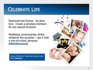 CELEBRATE LIFEDiamonds last forever.  So does love.  Create a priceless heirloom for any special occasion.Weddings, anniversaries, births, whatever the occasion – say it with a one-of-a-kind, personal DNA2Diamond.Keep a lifetime of memories close to your heart forever!