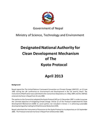Government of Nepal
Ministry of Science, Technology and Environment
DesignatedNational Authority for
Clean Development Mechanism
of The
Kyoto Protocol
April 2013
Background
Nepal signed the The United Nations Framework Convention on Climate Change (UNFCCC) on 12 June
1992 during the UN conference on Environment and Development in Rio de Janerio, Brazil. The
Instrumentof Ratificationwassubmittedtothe ConventionDepository on 2 May 1994 and the UNFCCC
enteredintoforce inNepal from31 July1994.
The partiesto the Conventionadoptedthe KyotoProtocol (KP) on11 December1997 in orderto pursue
the ultimate objective of mitigating climate change. Article 12 of the Protocol established the Clean
Development Mechanism (CDM) to assist parties not included in Annex 1 in achieving sustainable
developmentgoal bytradingCertifiedEmissionReduction(CER).
Nepal submitted the Instrument of Accession to the Kyoto Protocol to its depository on 16 September
2005. The Protocol enteredintoforce inNepal from14 December2005.
 