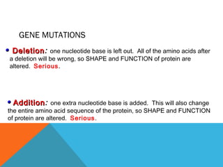 GENE MUTATIONS
DeletionDeletion: one nucleotide base is left out. All of the amino acids after
a deletion will be wrong, so SHAPE and FUNCTION of protein are
altered. Serious.
AdditionAddition: one extra nucleotide base is added. This will also change
the entire amino acid sequence of the protein, so SHAPE and FUNCTION
of protein are altered. Serious.
 