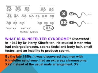 WHAT IS KLINEFELTER SYNDROME? Discovered
in 1942 by Dr. Harry Klinefelter. He studied 9 men who
had enlarged breasts, sparse facial and body hair, small
testes, and an inability to produce sperm.
By the late 1950s, it was discovered that men with
Klinefelter syndrome, had an extra sex chromosome,
XXY instead of the usual male arrangement, XY.
 