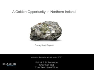 A Golden Opportunity In Northern Ireland




              Curraghinalt Deposit




           Investor Presentation June 2011

               Patrick F. N. Anderson
                   Chairman and
               Chief Executive Officer
 