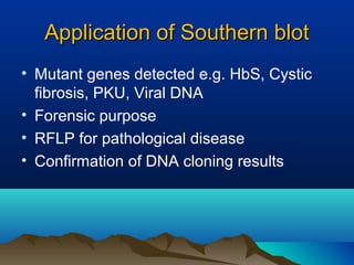 Application of Southern blotApplication of Southern blot
• Mutant genes detected e.g. HbS, Cystic
fibrosis, PKU, Viral DNA
• Forensic purpose
• RFLP for pathological disease
• Confirmation of DNA cloning results
 