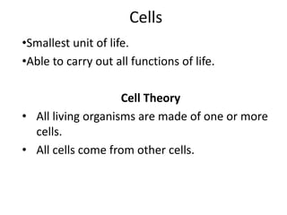 Cells
•Smallest unit of life.
•Able to carry out all functions of life.
Cell Theory
• All living organisms are made of one or more
cells.
• All cells come from other cells.
 