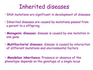 Inherited diseases
• DNA mutations are significant in development of diseases
• Inherited diseases are caused by mutations passed from
a parent to a offspring
• Monogenic diseases: disease is caused by one mutation in
one gene
• Multifactiorial diseases: disease is caused by interaction
of different mutations and environmental factors
• Mendelian inheritance: Presence or absence of the
phenotype depends on the genotype at a single locus
 