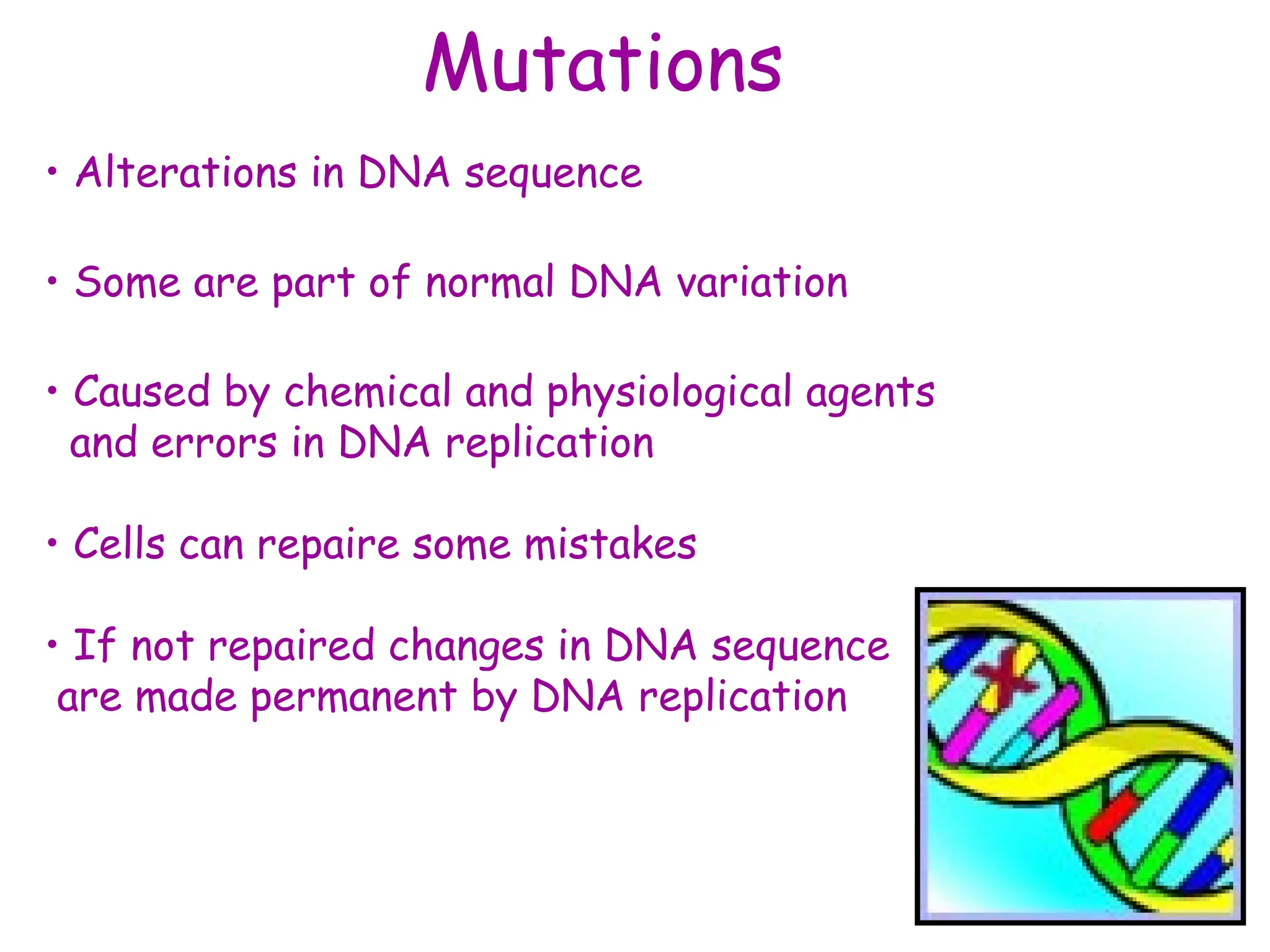 Mutations
• Alterations in DNA sequence
• Some are part of normal DNA variation
• Caused by chemical and physiological agents
and errors in DNA replication
• Cells can repaire some mistakes
• If not repaired changes in DNA sequence
are made permanent by DNA replication
 