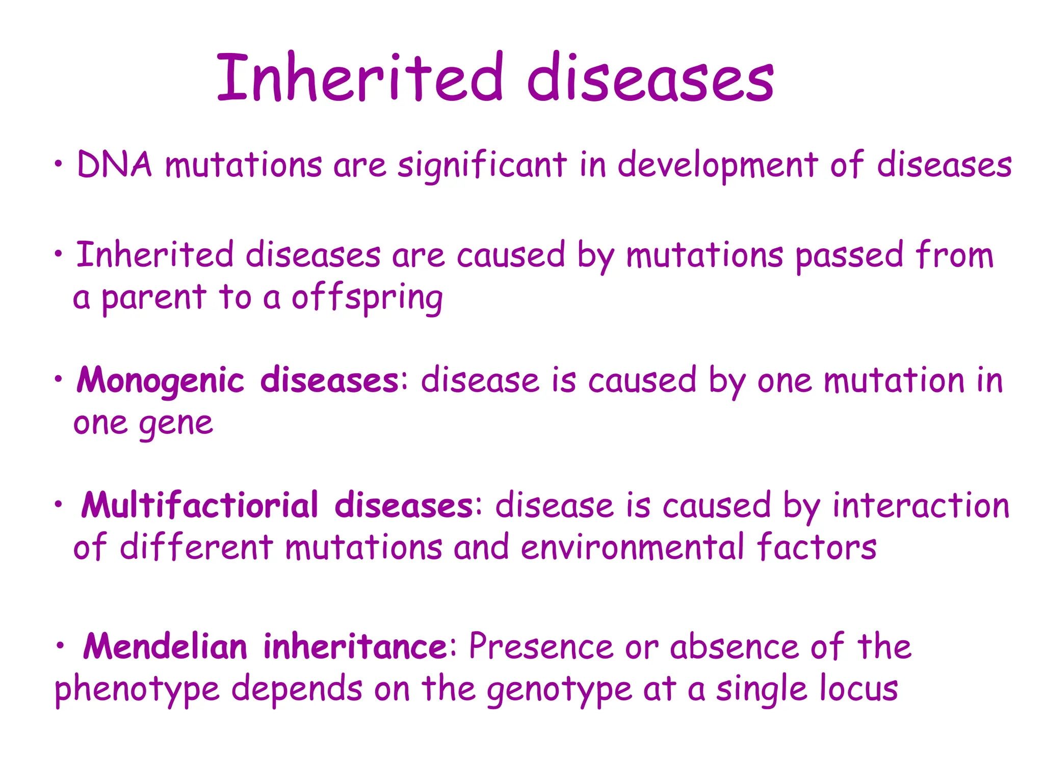 Inherited diseases
• DNA mutations are significant in development of diseases
• Inherited diseases are caused by mutations passed from
a parent to a offspring
• Monogenic diseases: disease is caused by one mutation in
one gene
• Multifactiorial diseases: disease is caused by interaction
of different mutations and environmental factors
• Mendelian inheritance: Presence or absence of the
phenotype depends on the genotype at a single locus
 