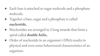 ● Each base is attached to sugar molecule and a phosphate
molecule.
● Together a base, sugar and a phosphate is called
nucleotide.
● Nucleotides are arranged in 2 long strands that form a
spiral called double helix.
● Order of nucleotide in an organism's DNA results in
physical and even some behavioural characteristics of an
organism.
 