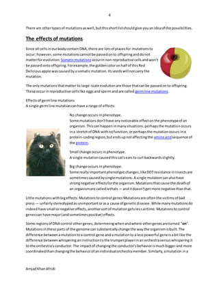 4
AmjadKhanAfridi
There are othertypesof mutationsaswell,butthisshortlistshouldgive youanideaof the possibilities.
The effects of mutations
Since all cellsinourbodycontainDNA,there are lotsof placesfor mutationsto
occur; however,some mutationscannotbe passedonto offspringanddonot
matterfor evolution. Somaticmutations occurinnon-reproductivecellsandwon't
be passedontooffspring.Forexample,the goldencoloronhalf of thisRed
Deliciousapple wascausedbyasomaticmutation.Itsseedswill notcarrythe
mutation.
The onlymutationsthatmatter to large-scale evolutionare those thatcanbe passedonto offspring.
These occur inreproductive cellslike eggsandspermandare called germline mutations.
Effectsof germline mutations
A single germline mutationcanhave a range of effects:
No change occurs inphenotype.
Some mutationsdon'thave anynoticeable effectonthe phenotypeof an
organism.Thiscan happeninmanysituations:perhapsthe mutationoccurs
ina stretchof DNA withnofunction,orperhapsthe mutationoccurs ina
protein-codingregion,butendsupnotaffectingthe aminoacidsequence of
the protein.
Small change occurs inphenotype.
A single mutationcausedthiscat'searsto curl backwardsslightly.
Big change occurs inphenotype.
Some reallyimportantphenotypicchanges,likeDDTresistance ininsectsare
sometimescausedbysinglemutations.A single mutationcanalsohave
strongnegative effectsforthe organism.Mutationsthatcause the deathof
an organismare calledlethals — anditdoesn'tget more negative thanthat.
Little mutationswithbigeffects:Mutationstocontrol genes Mutationsare oftenthe victimsof bad
press— unfairlystereotypedasunimportantorasa cause of geneticdisease.While manymutationsdo
indeedhave small ornegative effects,anothersortof mutationgetslessairtime.Mutationstocontrol
genescan have major(andsometimespositive) effects.
Some regionsof DNA control othergenes,determiningwhenandwhere othergenesare turned "on".
Mutationsinthese partsof the genome can substantiallychange the waythe organismisbuilt.The
difference betweenamutationtoa control gene anda mutationto a lesspowerful geneisabitlike the
difference betweenwhisperinganinstructiontothe trumpetplayerinanorchestraversuswhisperingit
to the orchestra'sconductor.The impactof changingthe conductor'sbehaviorismuchbiggerand more
coordinatedthanchangingthe behaviorof anindividualorchestramember.Similarly,amutation ina
 