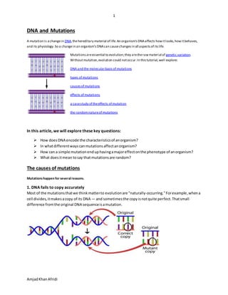 1
AmjadKhanAfridi
DNA and Mutations
A mutation is achangein DNA,thehereditary material of life.An organism'sDNAaffects howitlooks,howitbehaves,
and its physiology.So a changein an organism'sDNAcan causechangesin all aspectsof itslife.
Mutationsareessential to evolution;they aretherawmaterial of genetic variation.
Withoutmutation,evolution could notoccur.In thistutorial,well explore:
DNA and the molecularbasis of mutations
types of mutations
causesof mutations
effects of mutations
a casestudy of theeffects of mutation
the randomnatureof mutations
In this article, we will explore these key questions:
 How doesDNA encode the characteristicsof anorganism?
 In whatdifferentwayscanmutationsaffectanorganism?
 How can a simple mutationenduphavingamajoreffectonthe phenotype of anorganism?
 What doesitmean tosay that mutationsare random?
The causes of mutations
Mutationshappen for severalreasons.
1. DNA fails to copy accurately
Most of the mutationsthatwe thinkmatterto evolutionare "naturally-occurring."Forexample,whena
cell divides,itmakesacopy of its DNA — and sometimesthe copyisnotquite perfect.Thatsmall
difference fromthe original DNA sequenceisamutation.
 