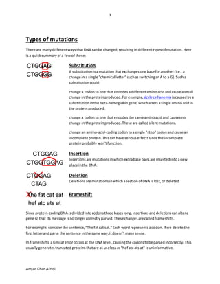 3
AmjadKhanAfridi
Types of mutations
There are manydifferentwaysthatDNA canbe changed,resultingindifferenttypesof mutation.Here
isa quicksummaryof a fewof these:
Substitution
A substitutionisamutationthatexchangesone base foranother(i.e., a
change in a single "chemical letter"suchasswitchinganA to a G).Such a
substitutioncould:
change a codonto one that encodesadifferentaminoacidandcause a small
change in the proteinproduced.Forexample,sickle cell anemiaiscausedbya
substitutioninthe beta-hemoglobingene,whichaltersasingle aminoacidin
the proteinproduced.
change a codonto one that encodesthe same aminoacidand causesno
change in the proteinproduced.These are calledsilentmutations.
change an amino-acid-codingcodontoa single "stop"codonandcause an
incomplete protein.Thiscanhave seriouseffectssincethe incomplete
proteinprobably won'tfunction.
Insertion
Insertionsare mutationsinwhichextrabase pairsare insertedintoanew
place inthe DNA.
Deletion
Deletionsare mutationsinwhichasectionof DNA islost,or deleted.
Frameshift
Since protein-codingDNA isdividedintocodonsthree baseslong,insertionsanddeletionscanaltera
gene sothat its message isnolongercorrectlyparsed.These changesare calledframeshifts.
For example,considerthe sentence,"The fatcat sat."Each wordrepresentsacodon.If we delete the
firstletterandparse the sentence inthe same way,itdoesn'tmake sense.
In frameshifts,asimilarerroroccursat the DNA level,causingthe codonstobe parsedincorrectly.This
usuallygeneratestruncatedproteinsthatare as uselessas"hef atc ats at" isuninformative.
 