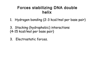 Forces stabilizing DNA double
                helix
1. Hydrogen bonding (2-3 kcal/mol per base pair)

3. Stacking (hydrophobic) interactions
(4-15 kcal/mol per base pair)

3. Electrostatic forces.
 