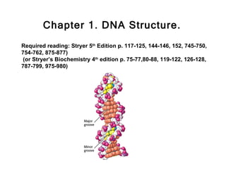 Chapter 1. DNA Structure.
Required reading: Stryer 5th Edition p. 117-125, 144-146, 152, 745-750,
754-762, 875-877)
 (or Stryer’s Biochemistry 4th edition p. 75-77,80-88, 119-122, 126-128,
787-799, 975-980)
 