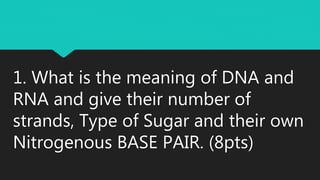 1. What is the meaning of DNA and
RNA and give their number of
strands, Type of Sugar and their own
Nitrogenous BASE PAIR. (8pts)
 