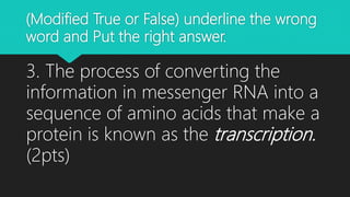 (Modified True or False) underline the wrong
word and Put the right answer.
3. The process of converting the
information in messenger RNA into a
sequence of amino acids that make a
protein is known as the transcription.
(2pts)
 