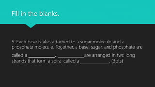 Fill in the blanks.
5. Each base is also attached to a sugar molecule and a
phosphate molecule. Together, a base, sugar, and phosphate are
called a _____________. _____________are arranged in two long
strands that form a spiral called a ______________. (3pts)
 