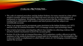 2.LEGAL PROVISIONS:-
• The code of criminal procedure and the Indian Evidence Act were enacted at a time when
modern scientific advancement and DNA tests were not even in the contemplation of
parliament or legislature. Worldwide, it has been proven that the results of DNA tests, if
conducted in confirmative with modern and latest protocol and the subjects are
scientifically accurate.
• There is an urgent need to incorporate some provision in the Indian Evidence Act 1872,
and the Code of Criminal Procedure 1973, to manage science and technology issues.
• Due to lack of provision, investigating officers face troubles in collecting evidence that
involves modern mechanism to prove the accused guilty.
• Section 53 of the Code of Criminal Procedure 1973 authorizes a police officers to get the
assistance of the medical practitioner in good faith for the purpose of the investigation. But
it does not enable a complainant to collect blood, semen etc. For bringing criminal charges
against the accused.
 