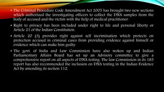 • The Criminal Procedure Code Amendment Act 2005 has brought two new sections
which authorized the investigating officers to collect the DNA samples from the
body of accused and the victim with the help of medical practitioner.
• Right to privacy has been included under right to life and personal liberty or
Article 21 of the Indian Constitution.
• Article 20 (3) provides right against self incrimination which protects on
protection accused in criminal cases from providing evidence against himself or
evidence which can make him guilty.
• The govt. of India and Law Commission have also woken up and Indian
Parliamentary Affairs Board has set up an Advisory committee to give a
comprehensive report on all aspects of DNA testing. The law Commission in its 185
report has also recommended the inclusion on DNA testing in the Indian Evidence
Act by amending its section 112.
 