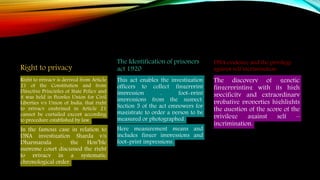 Right to privacy
Right to privacy is derived from Article
21 of the Constitution and from
Directive Principles of State Policy and
it was held in Peoples Union for Civil
Liberties v/s Union of India, that right
to privacy enshrined in Article 21
cannot be curtailed except according
to procedure established by law.
In the famous case in relation to
DNA investigation Sharda v/s
Dharmapala , the Hon’ble
supreme court discussed the right
to privacy in a systematic
chronological order.
The Identification of prisoners
act 1920
This act enables the investigation
officers to collect fingerprint
impression , foot-print
impressions from the suspect.
Section 5 of the act empowers for
magistrate to order a person to be
measured or photographed.
Here measurement means and
includes finger impressions and
foot-print impressions.
DNA evidence and the privilege
against self incrimination
The discovery of genetic
fingerprinting with its high
specificity and extraordinary
probative properties highlights
the question of the scope of the
privilege against self –
incrimination.
 