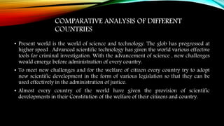 COMPARATIVE ANALYSIS OF DIFFERENT
COUNTRIES
• Present world is the world of science and technology. The glob has progressed at
higher speed . Advanced scientific technology has given the world various effective
tools for criminal investigation. With the advancement of science , new challenges
would emerge before administration of every country.
• To meet new challenges and for the welfare of citizen every country try to adopt
new scientific development in the form of various legislation so that they can be
used effectively in the administration of justice.
• Almost every country of the world have given the provision of scientific
developments in their Constitution of the welfare of their citizens and country.
 