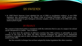 IN SWEDEN
• In 1990 Dutch Supreme Court admitted the use of DNA as exculpatory evidence. A new DNA
legislation was incorporated in the Dutch Code of Criminal Procedure, which focuses non-
consenting defendants to give biological reference samples, and the results of the DNA test can be
used as proof of guilt.
IN FRANCE
The consent of interested parties is mandatory with the restriction that in case of a suspect, his refusal
can be interpreted as a prima – facie evidence.
It is clear from the positions of different countries that DNA evidence is admissible in every
country in one from or the other. No other scientific technique has gained much widespread
acceptance so quickly and no other technique has been potentially as valuable to the criminal justice
system as the DNA.
But this scientific technique has not been adopted by Indian legislation like other countries.
 