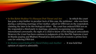 • In Shri.Rohit Shekhar V/s Narayan Dutt Tiwari and Anr. - In which the court
has gone a step further in peculiar facts of this case, the petitioner , who was born
during a subsisting marriage of her mother, asked for DNA test on the respondent,
claiming the later to be this biological father. The court has ordered DNA test on
the respondent a third party to marriage, primarily recognizing from various
international convenants, the right of a child to know of his biological antecedents.
However the Court has been cautious to judgments of the Hon’ble Supreme Court
in Sharda (supra) and Bhabani Prasad Jena and justified on reasons a prima facie
case for ordering DNA test.
• In Madan Gopal Kakkad V/s Naval Dubey and Another - It was held that
opinion of expert is admissible.
 