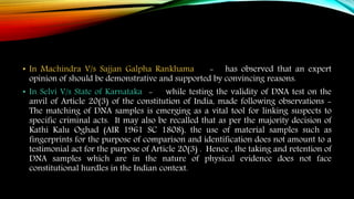 • In Machindra V/s Sajjan Galpha Rankhama - has observed that an expert
opinion of should be demonstrative and supported by convincing reasons.
• In Selvi V/s State of Karnataka - while testing the validity of DNA test on the
anvil of Article 20(3) of the constitution of India, made following observations -
The matching of DNA samples is emerging as a vital tool for linking suspects to
specific criminal acts. It may also be recalled that as per the majority decision of
Kathi Kalu Oghad (AIR 1961 SC 1808), the use of material samples such as
fingerprints for the purpose of comparison and identification does not amount to a
testimonial act for the purpose of Article 20(3) . Hence , the taking and retention of
DNA samples which are in the nature of physical evidence does not face
constitutional hurdles in the Indian context.
 