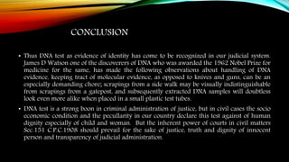 CONCLUSION
• Thus DNA test as evidence of identity has come to be recognized in our judicial system.
James D Watson one of the discoverers of DNA who was awarded the 1962 Nobel Prize for
medicine for the same, has made the following observations about handling of DNA
evidence, keeping tract of molecular evidence, as opposed to knives and guns, can be an
especially demanding chore; scrapings from a side walk may be visually indistinguishable
from scrapings from a gatepost, and subsequently extracted DNA samples will doubtless
look even more alike when placed in a small plastic test tubes.
• DNA test is a strong boon in criminal administration of justice, but in civil cases the socio
economic condition and the pecullarity in our country declare this test against of human
dignity especially of child and woman. But the inherent power of courts in civil matters
Sec.151 C.P.C.1908 should prevail for the sake of justice, truth and dignity of innocent
person and transparency of judicial administration.
 