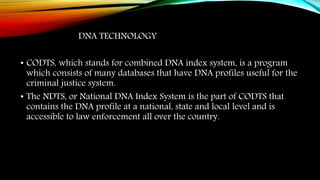 DNA TECHNOLOGY
• CODTS, which stands for combined DNA index system, is a program
which consists of many databases that have DNA profiles useful for the
criminal justice system.
• The NDTS, or National DNA Index System is the part of CODTS that
contains the DNA profile at a national, state and local level and is
accessible to law enforcement all over the country.
 
