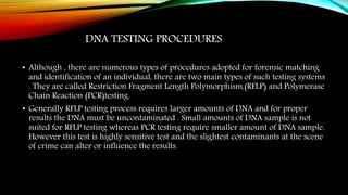 DNA TESTING PROCEDURES
• Although , there are numerous types of procedures adopted for forensic matching
and identification of an individual, there are two main types of such testing systems
. They are called Restriction Fragment Length Polymorphism,(RFLP) and Polymerase
Chain Reaction (PCR)testing.
• Generally RFLP testing process requires larger amounts of DNA and for proper
results the DNA must be uncontaminated . Small amounts of DNA sample is not
suited for RFLP testing whereas PCR testing require smaller amount of DNA sample.
However this test is highly sensitive test and the slightest contaminants at the scene
of crime can alter or influence the results.
 