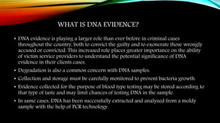 WHAT IS DNA EVIDENCE?
• DNA evidence is playing a larger role than ever before in criminal cases
throughout the country, both to convict the guilty and to exonerate those wrongly
accused or convicted. This increased role places greater importance on the ability
of victim service providers to understand the potential significance of DNA
evidence in their clients cases.
• Degradation is also a common concern with DNA samples.
• Collection and storage must be carefully monitored to prevent bacteria growth.
• Evidence collected for the purpose of blood type testing may be stored according to
that type of taste and may limit chances of testing DNA in the sample.
• In same cases, DNA has been successfully extracted and analyzed from a moldy
sample with the help of PCR technology.
 