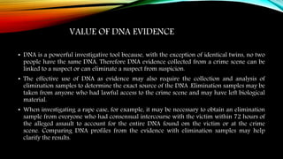 VALUE OF DNA EVIDENCE
• DNA is a powerful investigative tool because, with the exception of identical twins, no two
people have the same DNA. Therefore DNA evidence collected from a crime scene can be
linked to a suspect or can eliminate a suspect from suspicion.
• The effective use of DNA as evidence may also require the collection and analysis of
elimination samples to determine the exact source of the DNA .Elimination samples may be
taken from anyone who had lawful access to the crime scene and may have left biological
material.
• When investigating a rape case, for example, it may be necessary to obtain an elimination
sample from everyone who had consensual intercourse with the victim within 72 hours of
the alleged assault to account for the entire DNA found om the victim or at the crime
scene. Comparing DNA profiles from the evidence with elimination samples may help
clarify the results.
 