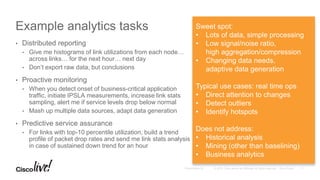 Example analytics tasks
• Distributed reporting
• Give me histograms of link utilizations from each node…
across links… for the next hour… next day
• Don’t export raw data, but conclusions
• Proactive monitoring
• When you detect onset of business-critical application
traffic, initiate IPSLA measurements, increase link stats
sampling, alert me if service levels drop below normal
• Mash up multiple data sources, adapt data generation
• Predictive service assurance
• For links with top-10 percentile utilization, build a trend
profile of packet drop rates and send me link stats analysis
in case of sustained down trend for an hour
Sweet spot:
• Lots of data, simple processing
• Low signal/noise ratio,
high aggregation/compression
• Changing data needs,
adaptive data generation
Typical use cases: real time ops
• Direct attention to changes
• Detect outliers
• Identify hotspots
Does not address:
• Historical analysis
• Mining (other than baselining)
• Business analytics
 