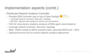 Implementation aspects (contd.)
• Distributed Network Analytics Controller
• Portable SDN Controller app on top of Open Daylight
• Leverage network inventory, discovery, topology
• MD-SAL, Netconf client plugin for device communications
• CSA for cross-device analytics (analysis of DNA agent result streams)
• Leverage network inventory, discovery, topology
• MDA: YANG models to define analytics tasks, generate RESTconf + APIs
• Optional front-end GUI to control network analytics deployment
 