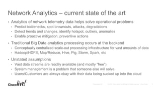 Network Analytics – current state of the art
• Analytics of network telemetry data helps solve operational problems
• Predict bottlenecks, spot brownouts, attacks, degradations
• Detect trends and changes, identify hotspot, outliers, anomalies
• Enable proactive mitigation, preventive actions
• Traditional Big Data analytics processing occurs at the backend
• Conceptually centralized scale-out processing infrastructure for vast amounts of data
• Hadoop/HDFS, Map/Reduce, Hive, Pig, Storm, Spark, etc
• Unstated assumptions
• Vast data streams are readily available (and mostly “free”)
• System management is a problem that someone else will solve
• Users/Customers are always okay with their data being sucked up into the cloud
 