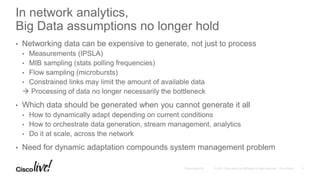 In network analytics,
Big Data assumptions no longer hold
• Networking data can be expensive to generate, not just to process
• Measurements (IPSLA)
• MIB sampling (stats polling frequencies)
• Flow sampling (microbursts)
• Constrained links may limit the amount of available data
 Processing of data no longer necessarily the bottleneck
• Which data should be generated when you cannot generate it all
• How to dynamically adapt depending on current conditions
• How to orchestrate data generation, stream management, analytics
• Do it at scale, across the network
• Need for dynamic adaptation compounds system management problem
 