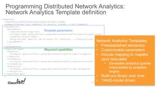 Programming Distributed Network Analytics:
Network Analytics Template definition
<template>
<name>NetworkPerformanceUsingIpslaProbes</name>
<summary><p>Use this template to monitor trends...</p></summary>
<parameters>
<parameter>
<tmp-var>mval</tmp-var>
<x:input-type xmlns:x="urn:…yang:dna:network-dna">x:text</x:input-type>
<label>M Value</label>
<help-string> Specify the M value for trending....</help-string>
</parameter>
...
</parameters>
<required-caps>
<exports>
<x:export xmlns:x="urn:…yang:dna:network-dna">x:jdbc</x:export>
</exports>
<telemetry>
<x:source xmlns:x="urn:…yang:dna:network-dna">x:ipsla</x:source>
</telemetry>
<analytics>
<x:engine xmlns:x="urn:…yang:dna:network-dna">x:cqe</x:engine>
</analytics>
</required-caps>
…
Network Analytics Templates
• Preestablished semantics
• Customizable parameters
• Include mapping to maplets
(and reducelet)
• Generates analytics queries
interpretable by analytics
engine
• Build out library over time
• YANG-model driven
Template parameters
Required capabilities
 