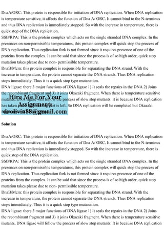 DnaA/ORC: This protein is responsible for initiation of DNA replication. When DNA replication
is temperature sensitive, it affects the function of Dna A/ ORC. It cannot bind to the N-terminus
and thus DNA replication is immediately stopped. So with the increase in temperature, there is
quick stop of the DNA replication.
SSB/RPA: This is the protein complex which acts on the single stranded DNA complex. In the
presences on non-permissible temperatures, this protein complex will quick stop the process of
DNA replication. Thus replication fork is not formed since it requires presence of one of the
proteins from the complex. It can be said that since the process is of so high order, quick stop
mutation takes please due to non- permissible temperature.
DnaB/Mcm: this protein complex is responsible for separating the DNA strand. With the
increase in temperature, the protein cannot separate the DNA strands. Thus DNA replication
stops immediately. Thus it is a quick stop type mutanation.
DNA ligase: there 3 major functions of DNA ligase 1) It seals the repairs in the DNA 2) Joins
the recombinant fragment and 3) it joins Okazaki fragment. When there is temperature sensitive
mutants, DNA ligase will follow the process of slow stop mutants. It is because DNA replication
has taken place only sealing part is left. So DNA replication will be completed but Okazaki
fragments will not be joined.
Solution
DnaA/ORC: This protein is responsible for initiation of DNA replication. When DNA replication
is temperature sensitive, it affects the function of Dna A/ ORC. It cannot bind to the N-terminus
and thus DNA replication is immediately stopped. So with the increase in temperature, there is
quick stop of the DNA replication.
SSB/RPA: This is the protein complex which acts on the single stranded DNA complex. In the
presences on non-permissible temperatures, this protein complex will quick stop the process of
DNA replication. Thus replication fork is not formed since it requires presence of one of the
proteins from the complex. It can be said that since the process is of so high order, quick stop
mutation takes please due to non- permissible temperature.
DnaB/Mcm: this protein complex is responsible for separating the DNA strand. With the
increase in temperature, the protein cannot separate the DNA strands. Thus DNA replication
stops immediately. Thus it is a quick stop type mutanation.
DNA ligase: there 3 major functions of DNA ligase 1) It seals the repairs in the DNA 2) Joins
the recombinant fragment and 3) it joins Okazaki fragment. When there is temperature sensitive
mutants, DNA ligase will follow the process of slow stop mutants. It is because DNA replication
 