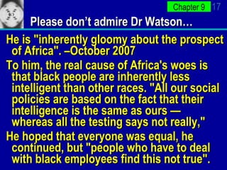 Please don’t admire Dr Watson… He is "inherently gloomy about the prospect of Africa". –October 2007 To him, the real cause of Africa's woes is that black people are inherently less intelligent than other races. "All our social policies are based on the fact that their intelligence is the same as ours — whereas all the testing says not really,"  He hoped that everyone was equal, he continued, but "people who have to deal with black employees find this not true".  