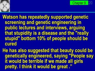 Watson has repeatedly supported genetic screening and genetic engineering in public lectures and interviews, arguing that stupidity is a disease and the "really stupid" bottom 10% of people should be cured He has also suggested that beauty could be genetically engineered, saying "People say it would be terrible if we made all girls pretty. I think it would be great .” 