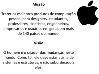 Missão

Trazer os melhores produtos de computação
    pessoal para designers, estudantes,
    professores, cientistas, engenheiros,
 empresários e usuários em geral, em mais
          de 140 países do mundo.

                  Visão

O homem é o criador das mudanças neste
mundo. Como tal, ele deve estar acima de
sistemas e estruturas, e não subordinado a
                   eles.
 