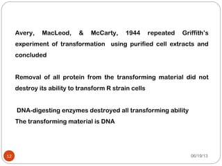 Avery, MacLeod, & McCarty, 1944 repeated Griffith’s
experiment of transformation using purified cell extracts and
concluded
Removal of all protein from the transforming material did not
destroy its ability to transform R strain cells
DNA-digesting enzymes destroyed all transforming ability
The transforming material is DNA
06/19/1312
 