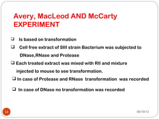 06/19/1314
Avery, MacLeod AND McCarty
EXPERIMENT
 Is based on transformation
 Cell free extract of SIII strain Bacterium was subjected to
DNase,RNase and Protease
 Each treated extract was mixed with RII and mixture
injected to mouse to see transformation.
 In case of Protease and RNase transformation was recorded
 In case of DNase no transformation was recorded
 