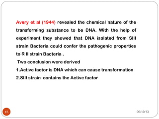 Avery et al (1944) revealed the chemical nature of the
transforming substance to be DNA. With the help of
experiment they showed that DNA isolated from SIII
strain Bacteria could confer the pathogenic properties
to R II strain Bacteria .
Two conclusion were derived
1.Active factor is DNA which can cause transformation
2.SIII strain contains the Active factor
06/19/1315
 