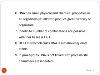 6. DNA has same physical and chemical properties in
all organisms yet allow to produce great diversity of
organisms
7. Indefinite number of combinations are possible
with four bases A T G C
8. Of all macromolecules DNA is metabolically most
stable
9. In prokaryotes DNA is not linked with proteins still
characters are inherited
06/19/1325
 