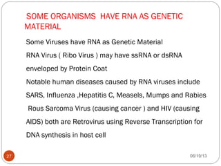 SOME ORGANISMS HAVE RNA AS GENETIC
MATERIAL
Some Viruses have RNA as Genetic Material
RNA Virus ( Ribo Virus ) may have ssRNA or dsRNA
enveloped by Protein Coat
Notable human diseases caused by RNA viruses include
SARS, Influenza ,Hepatitis C, Measels, Mumps and Rabies
Rous Sarcoma Virus (causing cancer ) and HIV (causing
AIDS) both are Retrovirus using Reverse Transcription for
DNA synthesis in host cell
06/19/1327
 