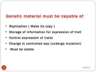 Genetic material must be capable of
• Replication ( Make its copy )
• Storage of information for expression of trait
• Control expression of traits
• Change in controlled way (undergo mutation)
• Must be stable
06/19/133
 